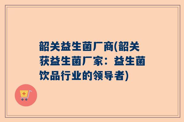 韶关益生菌厂商(韶关获益生菌厂家：益生菌饮品行业的领导者)