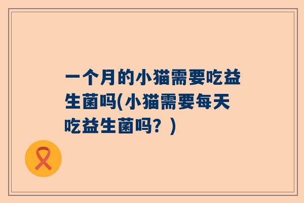 一个月的小猫需要吃益生菌吗(小猫需要每天吃益生菌吗？)