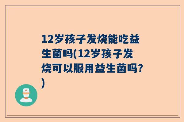 12岁孩子发烧能吃益生菌吗(12岁孩子发烧可以服用益生菌吗？)