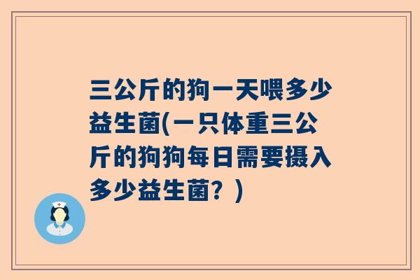 三公斤的狗一天喂多少益生菌(一只体重三公斤的狗狗每日需要摄入多少益生菌？)