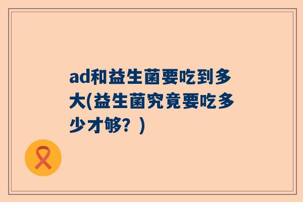 ad和益生菌要吃到多大(益生菌究竟要吃多少才够？)