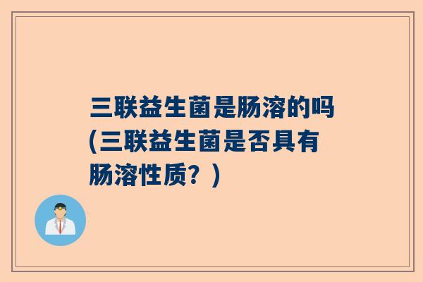 三联益生菌是肠溶的吗(三联益生菌是否具有肠溶性质？)