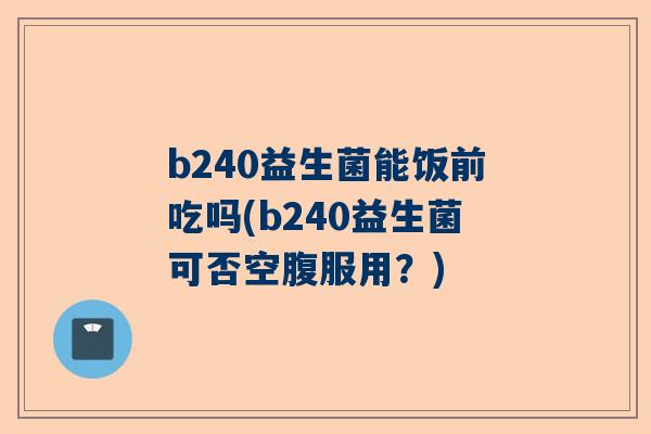 b240益生菌能饭前吃吗(b240益生菌可否空腹服用？)