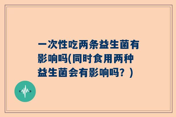 一次性吃两条益生菌有影响吗(同时食用两种益生菌会有影响吗？)