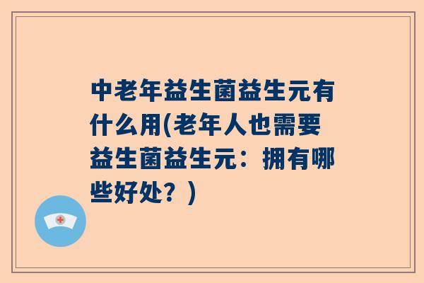 中老年益生菌益生元有什么用(老年人也需要益生菌益生元：拥有哪些好处？)