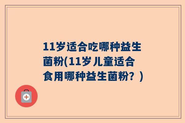 11岁适合吃哪种益生菌粉(11岁儿童适合食用哪种益生菌粉？)