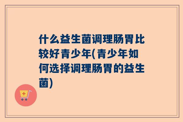 什么益生菌调理肠胃比较好青少年(青少年如何选择调理肠胃的益生菌)