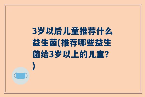 3岁以后儿童推荐什么益生菌(推荐哪些益生菌给3岁以上的儿童？)