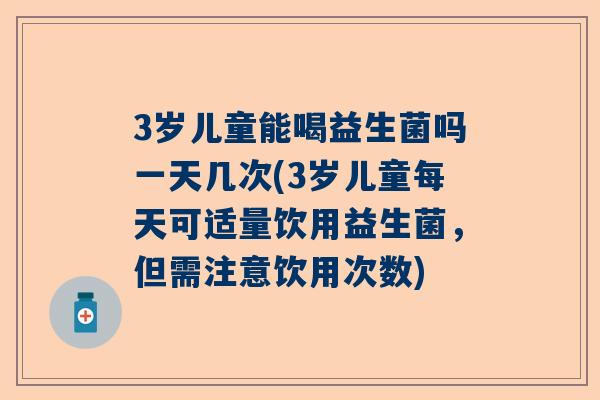 3岁儿童能喝益生菌吗一天几次(3岁儿童每天可适量饮用益生菌，但需注意饮用次数)