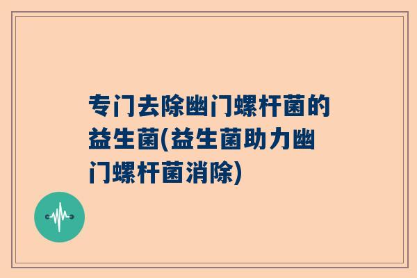 专门去除幽门螺杆菌的益生菌(益生菌助力幽门螺杆菌消除)