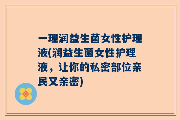 一理润益生菌女性护理液(润益生菌女性护理液，让你的私密部位亲民又亲密)