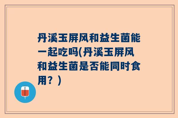 丹溪玉屏风和益生菌能一起吃吗(丹溪玉屏风和益生菌是否能同时食用？)