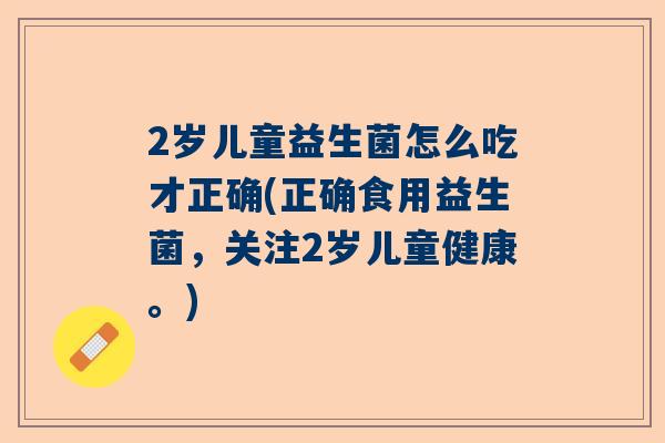 2岁儿童益生菌怎么吃才正确(正确食用益生菌，关注2岁儿童健康。)