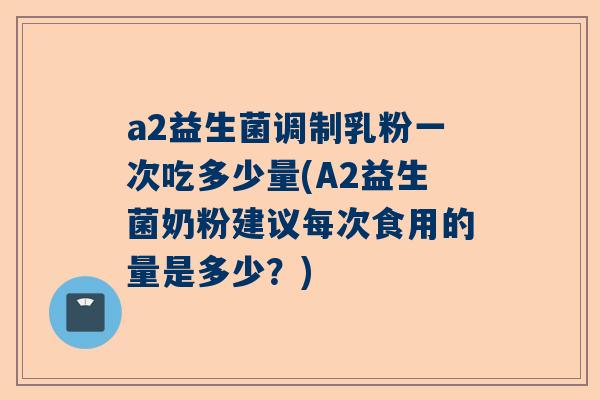 a2益生菌调制乳粉一次吃多少量(A2益生菌奶粉建议每次食用的量是多少？)