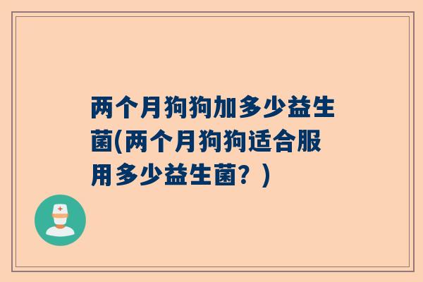 两个月狗狗加多少益生菌(两个月狗狗适合服用多少益生菌？)