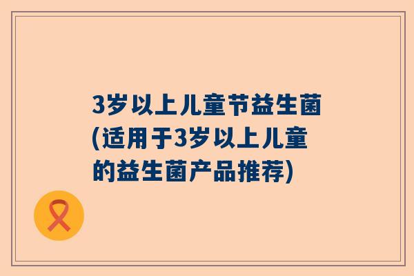 3岁以上儿童节益生菌(适用于3岁以上儿童的益生菌产品推荐)