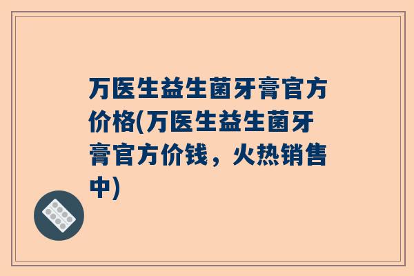 万医生益生菌牙膏官方价格(万医生益生菌牙膏官方价钱，火热销售中)