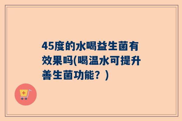 45度的水喝益生菌有效果吗(喝温水可提升善生菌功能？)