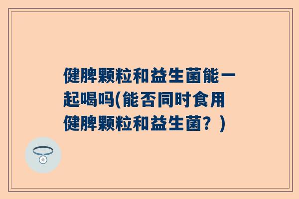 健脾颗粒和益生菌能一起喝吗(能否同时食用健脾颗粒和益生菌？)