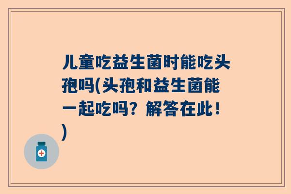 儿童吃益生菌时能吃头孢吗(头孢和益生菌能一起吃吗？解答在此！)