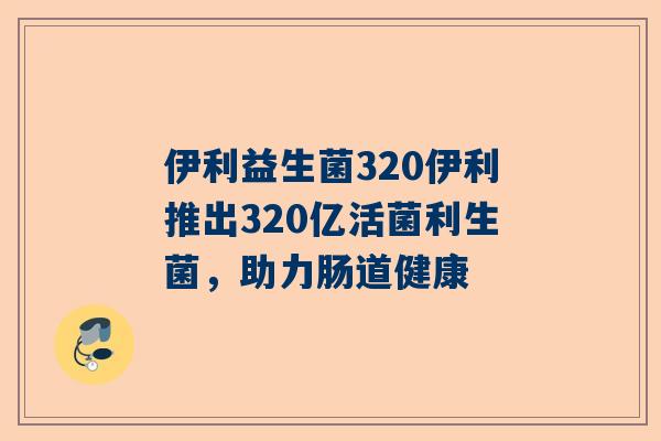 伊利益生菌320伊利推出320亿活菌利生菌，助力肠道健康