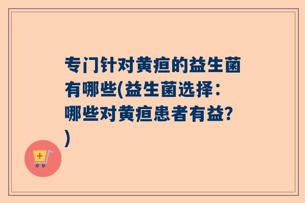 专门针对黄疸的益生菌有哪些(益生菌选择：哪些对黄疸患者有益？)