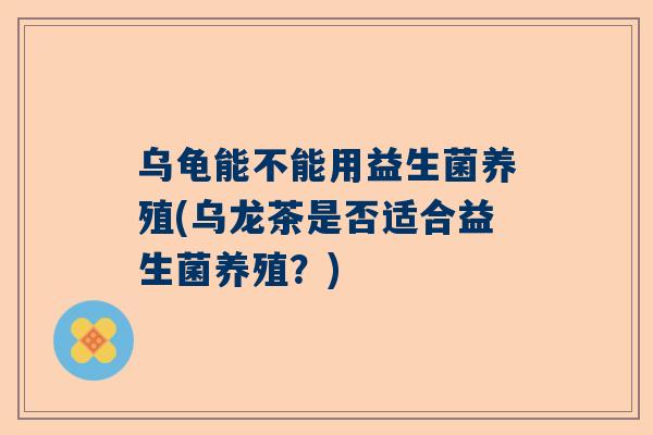 乌龟能不能用益生菌养殖(乌龙茶是否适合益生菌养殖？)