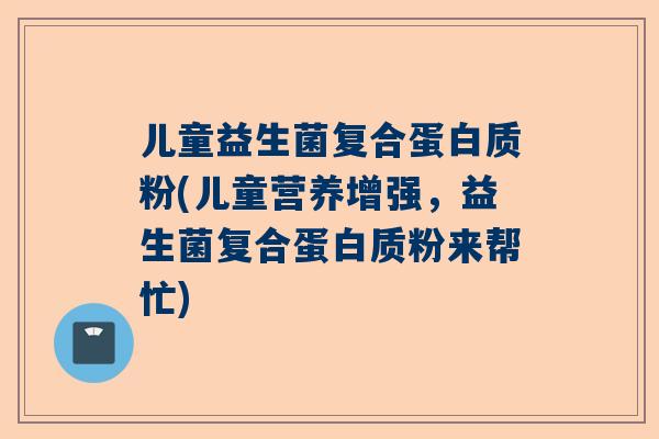 儿童益生菌复合蛋白质粉(儿童营养增强，益生菌复合蛋白质粉来帮忙)