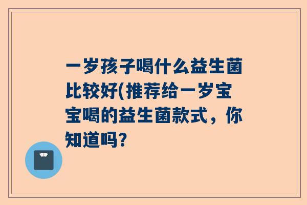 一岁孩子喝什么益生菌比较好(推荐给一岁宝宝喝的益生菌款式，你知道吗？