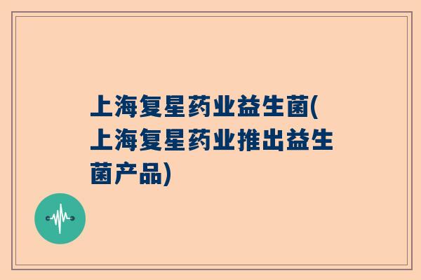 上海复星药业益生菌(上海复星药业推出益生菌产品)