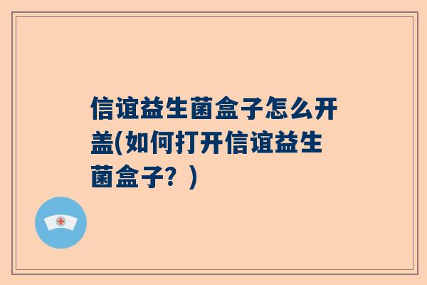 信谊益生菌盒子怎么开盖(如何打开信谊益生菌盒子？)