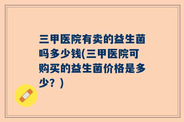 三甲医院有卖的益生菌吗多少钱(三甲医院可购买的益生菌价格是多少？)