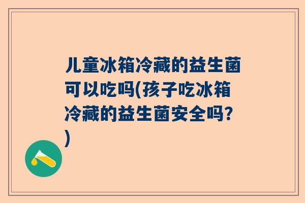 儿童冰箱冷藏的益生菌可以吃吗(孩子吃冰箱冷藏的益生菌安全吗？)