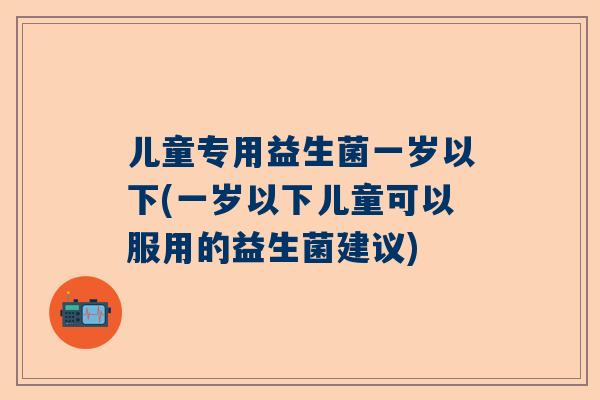 儿童专用益生菌一岁以下(一岁以下儿童可以服用的益生菌建议)