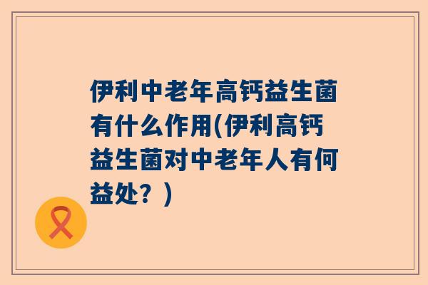 伊利中老年高钙益生菌有什么作用(伊利高钙益生菌对中老年人有何益处？)