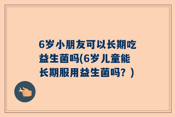 6岁小朋友可以长期吃益生菌吗(6岁儿童能长期服用益生菌吗？)