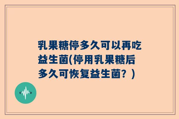 乳果糖停多久可以再吃益生菌(停用乳果糖后多久可恢复益生菌？)
