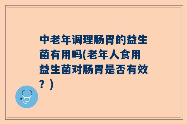 中老年调理肠胃的益生菌有用吗(老年人食用益生菌对肠胃是否有效？)