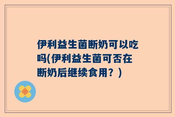 伊利益生菌断奶可以吃吗(伊利益生菌可否在断奶后继续食用？)