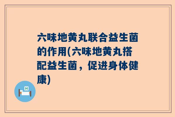 六味地黄丸联合益生菌的作用(六味地黄丸搭配益生菌，促进身体健康)
