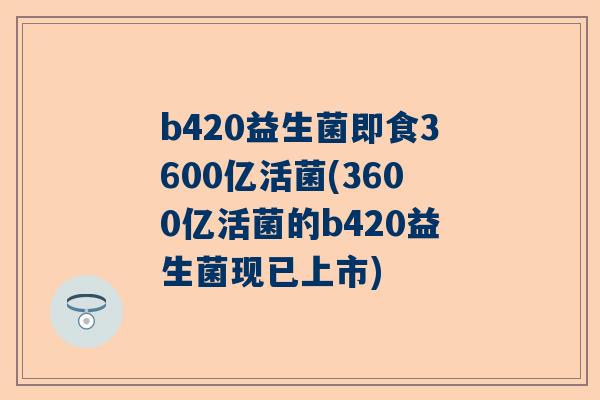 b420益生菌即食3600亿活菌(3600亿活菌的b420益生菌现已上市)