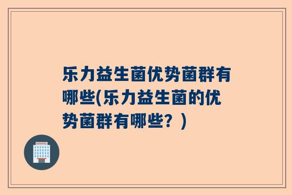 乐力益生菌优势菌群有哪些(乐力益生菌的优势菌群有哪些？)