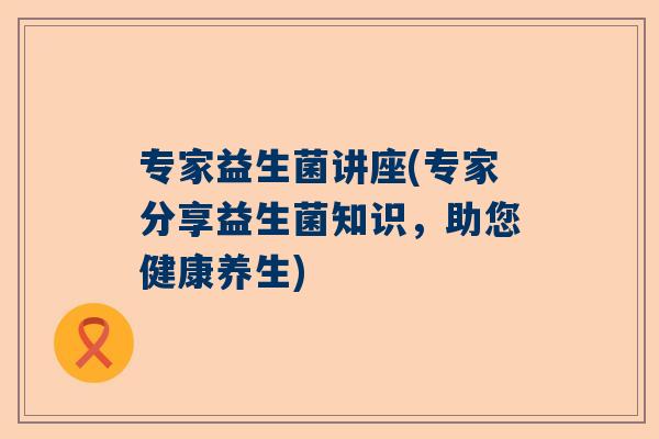 专家益生菌讲座(专家分享益生菌知识，助您健康养生)