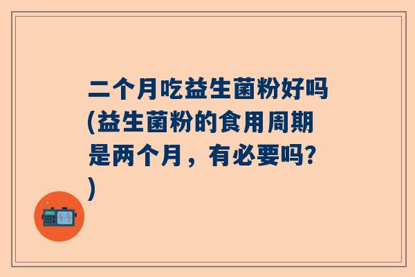 二个月吃益生菌粉好吗(益生菌粉的食用周期是两个月，有必要吗？)