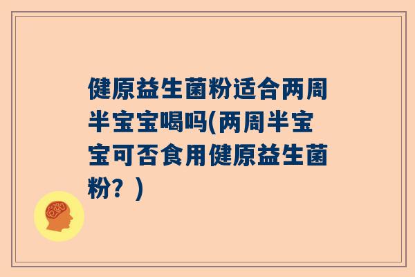 健原益生菌粉适合两周半宝宝喝吗(两周半宝宝可否食用健原益生菌粉？)