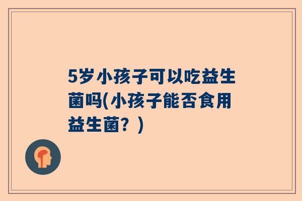 5岁小孩子可以吃益生菌吗(小孩子能否食用益生菌？)