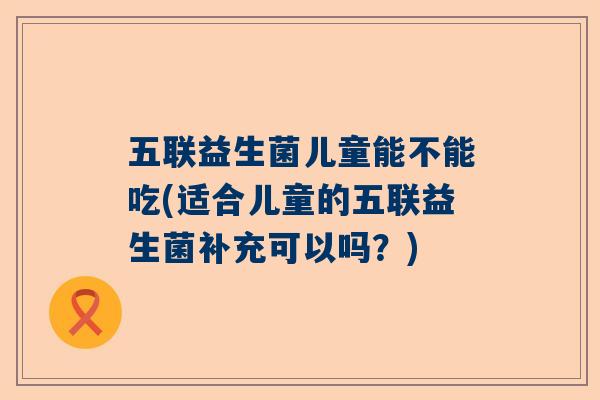 五联益生菌儿童能不能吃(适合儿童的五联益生菌补充可以吗？)
