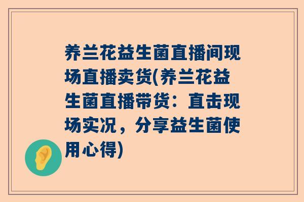 养兰花益生菌直播间现场直播卖货(养兰花益生菌直播带货：直击现场实况，分享益生菌使用心得)