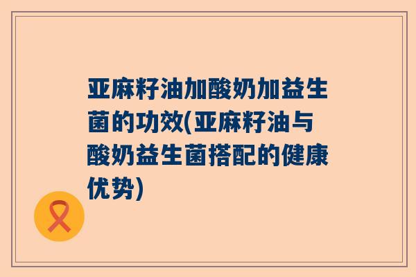 亚麻籽油加酸奶加益生菌的功效(亚麻籽油与酸奶益生菌搭配的健康优势)