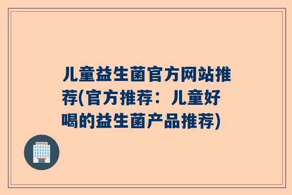 儿童益生菌官方网站推荐(官方推荐：儿童好喝的益生菌产品推荐)